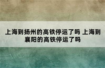 上海到扬州的高铁停运了吗 上海到襄阳的高铁停运了吗